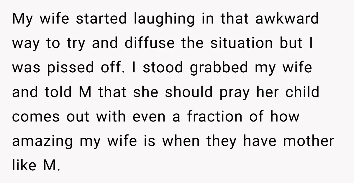 My wife started laughing in that awkward way to try and diffuse the situation but I was pissed off. I stood grabbed my wife and told M that she should...