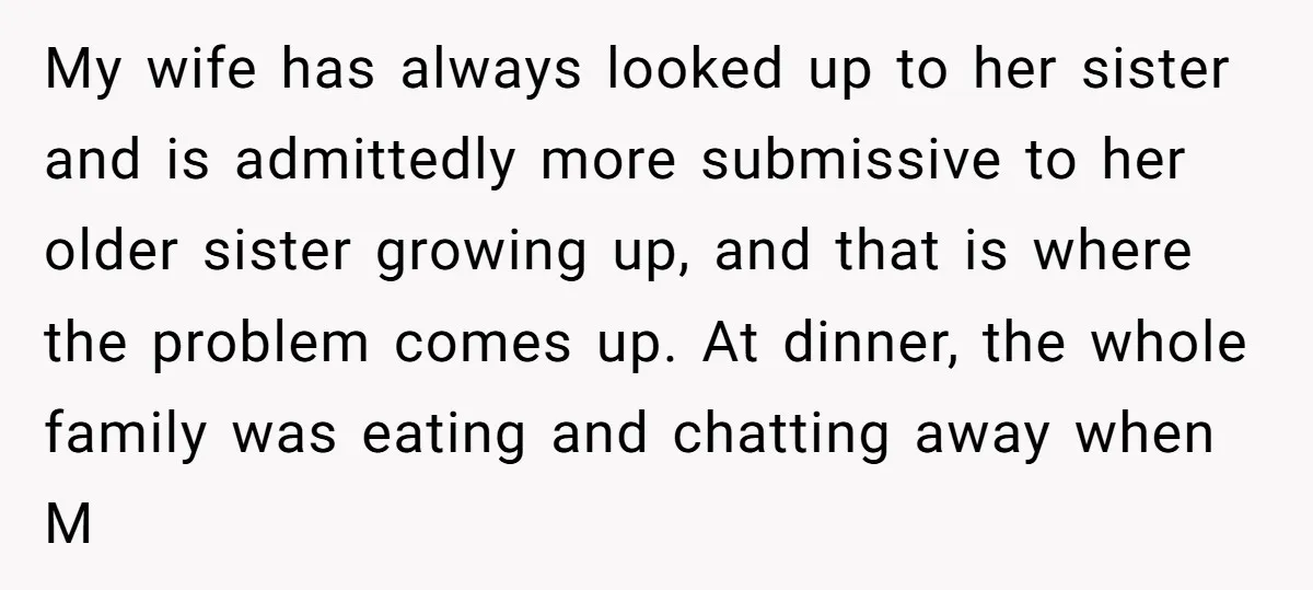 My wife has always looked up to her sister and is admittedly more submissive to her older sister growing up, and that is where the problem comes up. At dinner,...