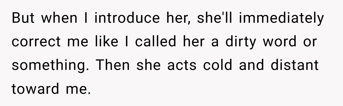 But when I introduce her, she'll immediately correct me like I called her a dirty word or something. Then she acts cold and distant toward me.