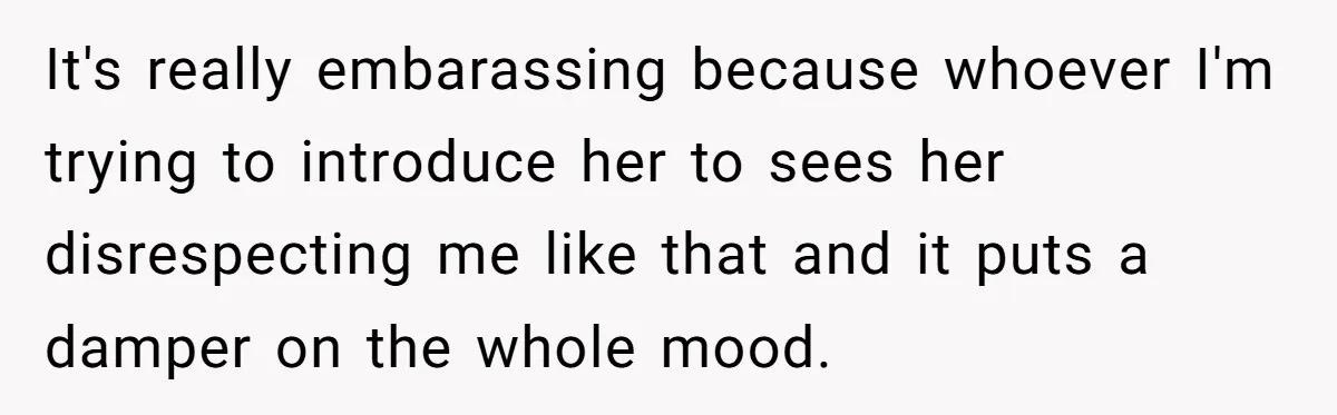 It's really embarassing because whoever I'm trying to introduce her to sees her disrespecting me like that and it puts a damper on the whole mood.