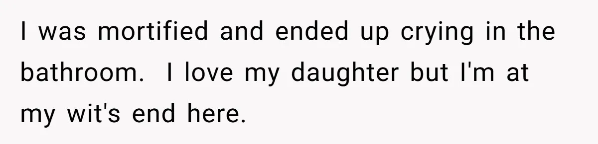 I was mortified and ended up crying in the bathroom.  I love my daughter but I'm at my wit's end here.
