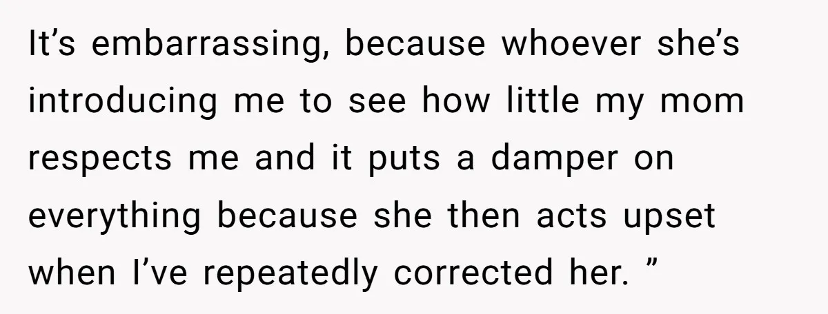 It’s embarrassing, because whoever she’s introducing me to see how little my mom respects me and it puts a damper on everything because she then acts upset when I’ve repeatedly...