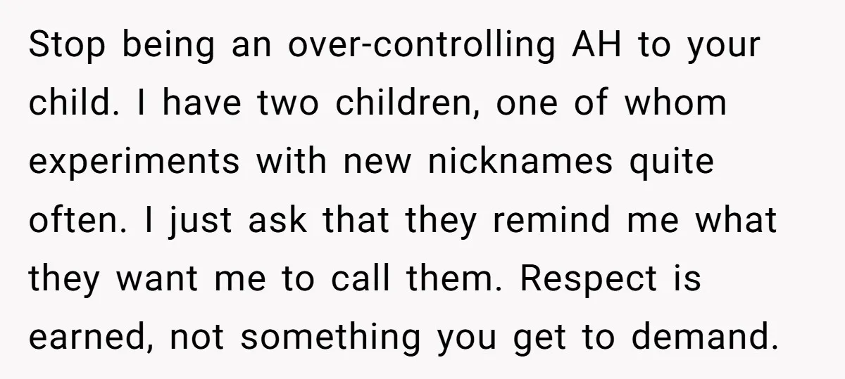 Stop being an over-controlling AH to your child. I have two children, one of whom experiments with new nicknames quite often. I just ask that they remind me what they...