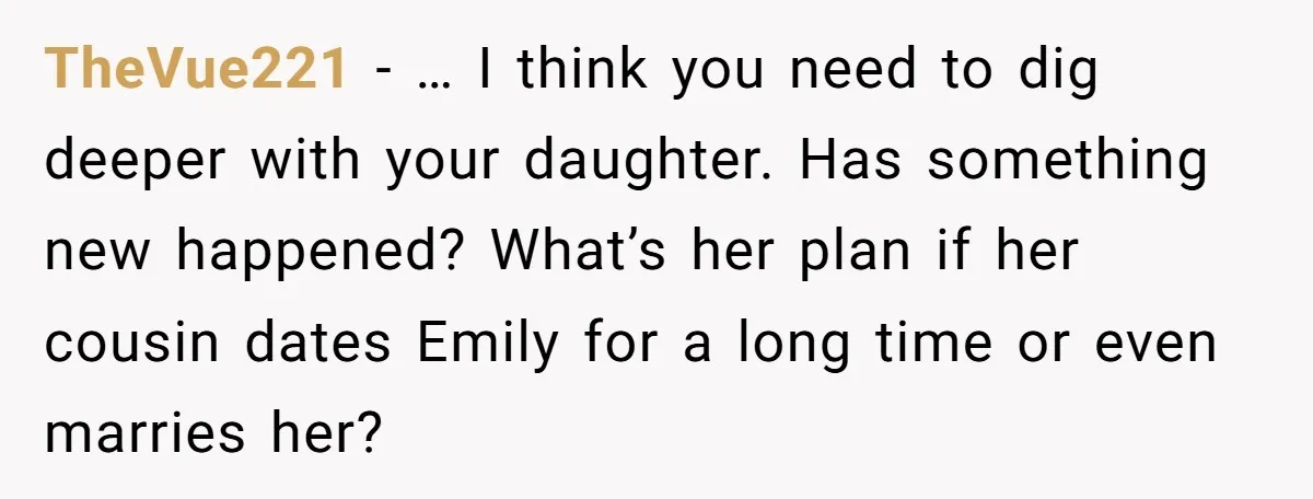 TheVue221 − … I think you need to dig deeper with your daughter. Has something new happened? What’s her plan if her cousin dates Emily for a long time or...