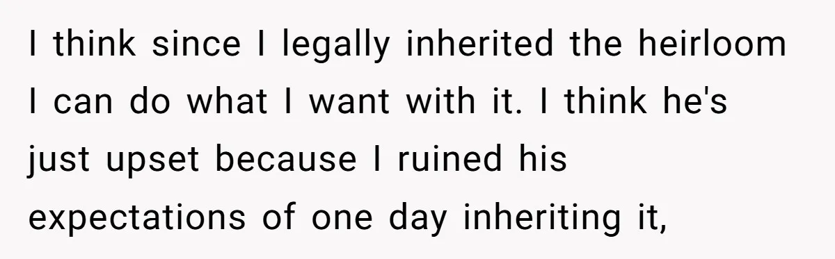 I think since I legally inherited the heirloom I can do what I want with it. I think he's just upset because I ruined his expectations of one day inheriting...