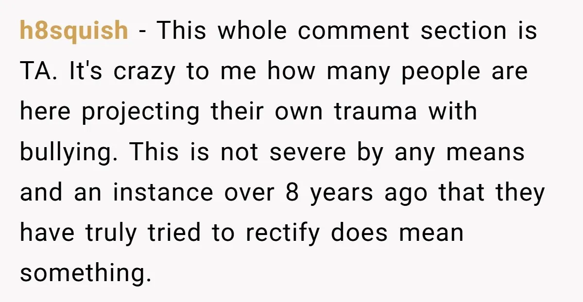 h8squish − This whole comment section is TA. It's crazy to me how many people are here projecting their own trauma with bullying. This is not severe by any means...