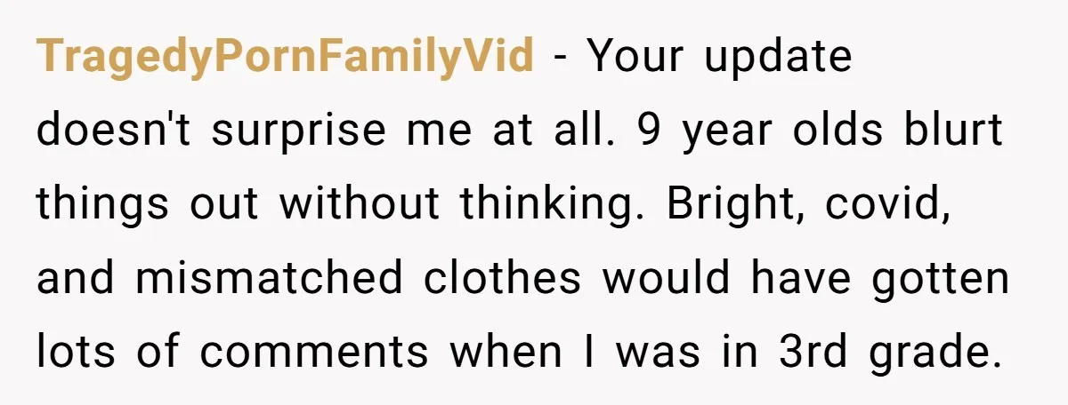 TragedyPornFamilyVid − Your update doesn't surprise me at all. 9 year olds blurt things out without thinking. Bright, covid, and mismatched clothes would have gotten lots of comments when I...