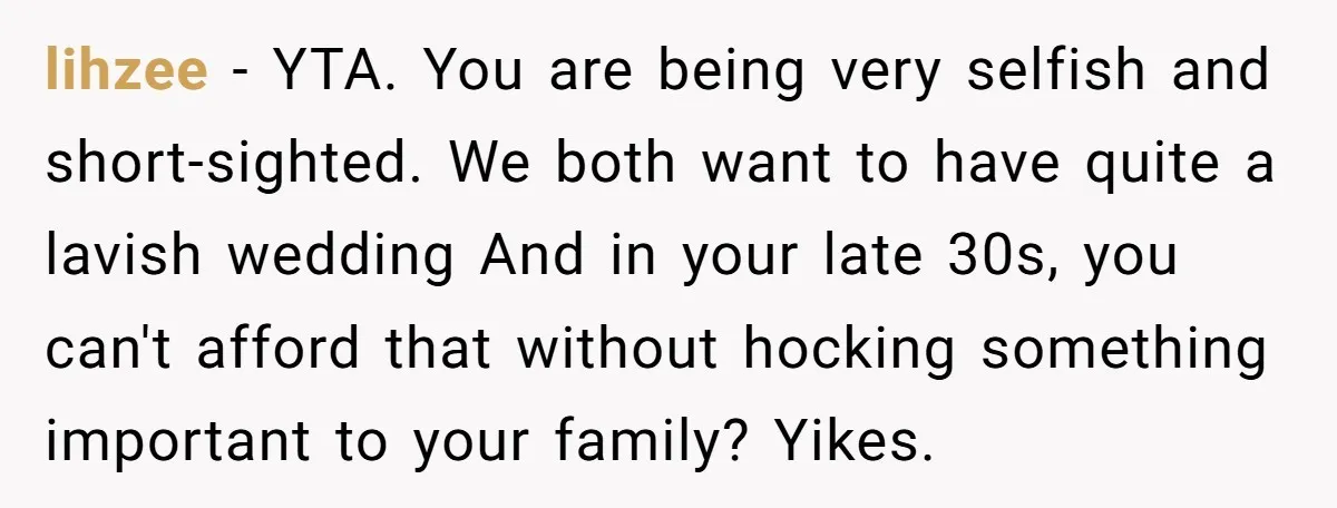 lihzee − YTA. You are being very selfish and short-sighted. We both want to have quite a lavish wedding And in your late 30s, you can't afford that without hocking...