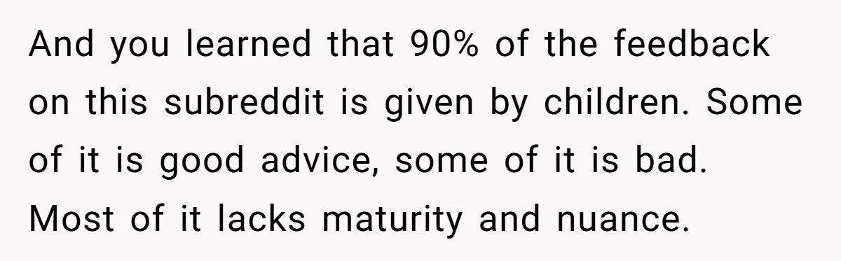 And you learned that 90% of the feedback on this subreddit is given by children. Some of it is good advice, some of it is bad. Most of it lacks...