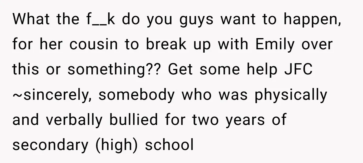 What the f__k do you guys want to happen, for her cousin to break up with Emily over this or something?? Get some help JFC ~sincerely, somebody who was physically...