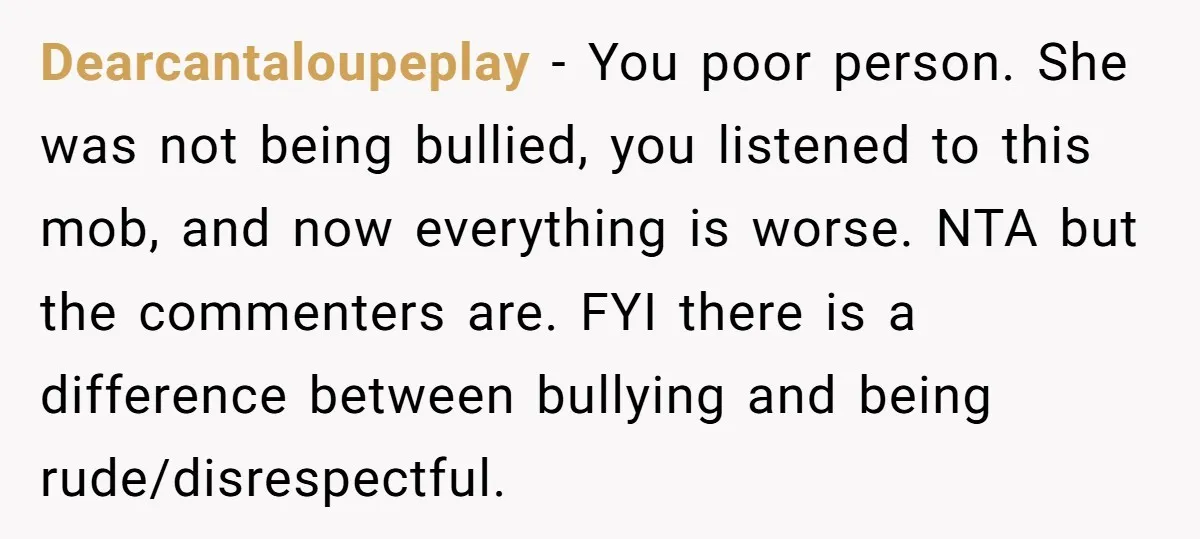 Dearcantaloupeplay − You poor person. She was not being bullied, you listened to this mob, and now everything is worse. NTA but the commenters are. FYI there is a difference...