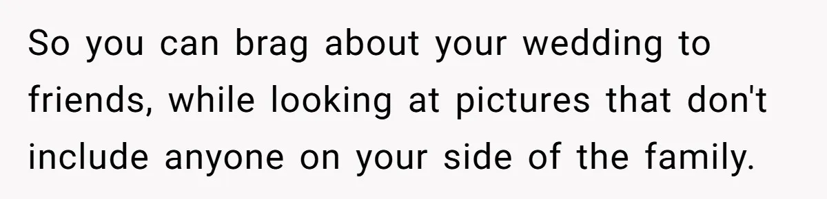 So you can brag about your wedding to friends, while looking at pictures that don't include anyone on your side of the family.