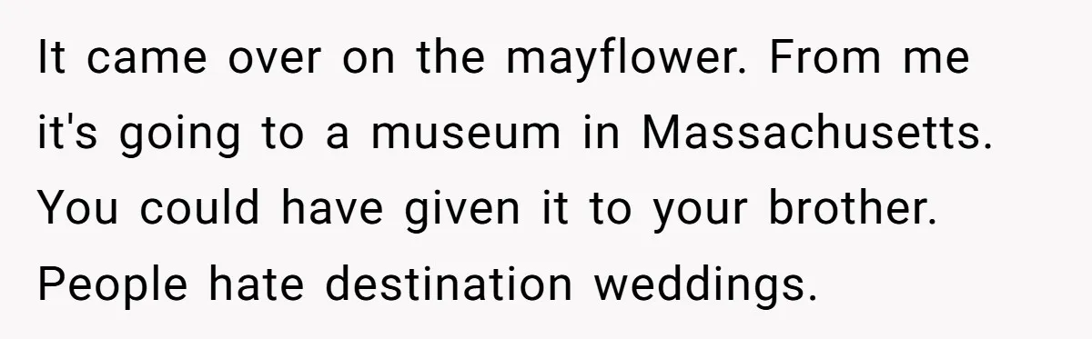 It came over on the mayflower. From me it's going to a museum in Massachusetts. You could have given it to your brother. People hate destination weddings.
