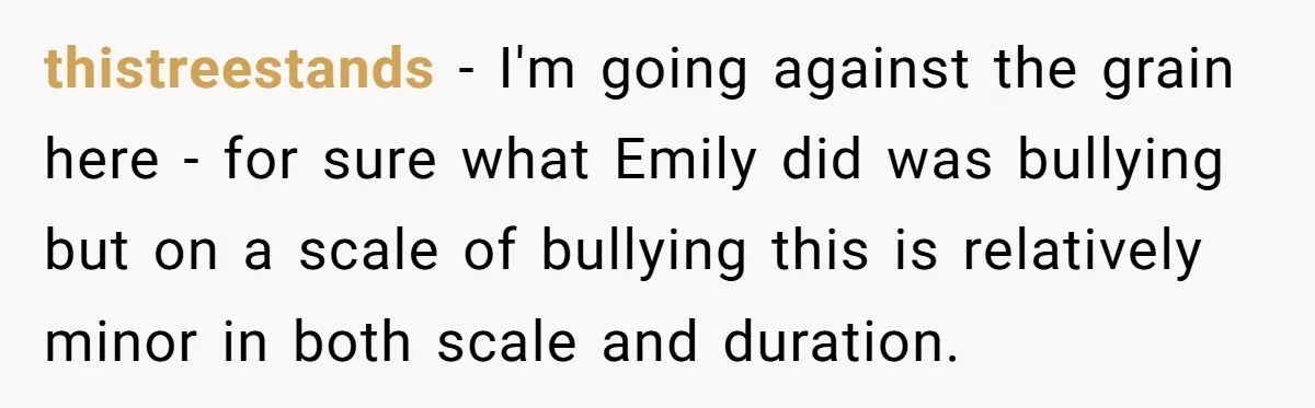 thistreestands − I'm going against the grain here - for sure what Emily did was bullying but on a scale of bullying this is relatively minor in both scale and...