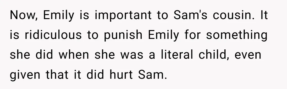 Now, Emily is important to Sam's cousin. It is ridiculous to punish Emily for something she did when she was a literal child, even given that it did hurt Sam.