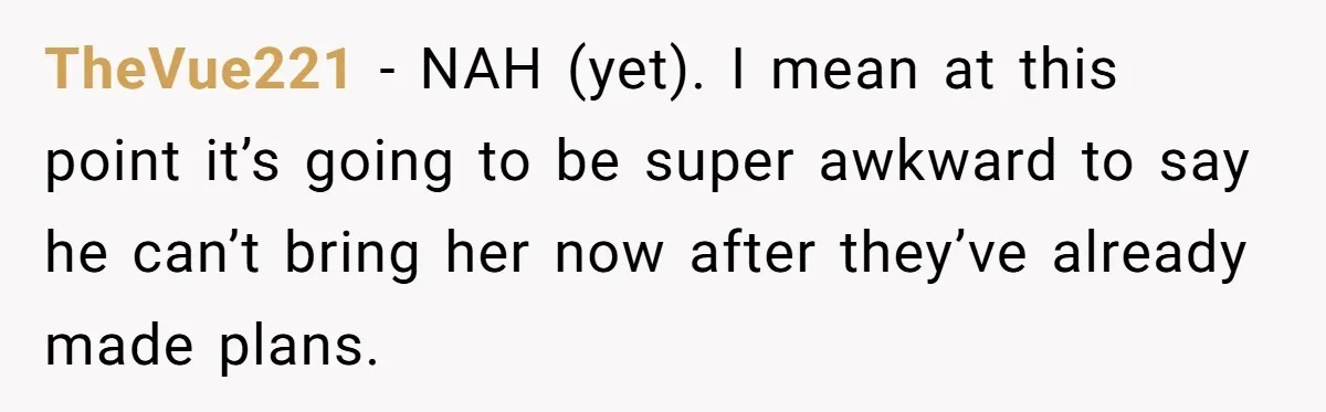 TheVue221 − NAH (yet). I mean at this point it’s going to be super awkward to say he can’t bring her now after they’ve already made plans.