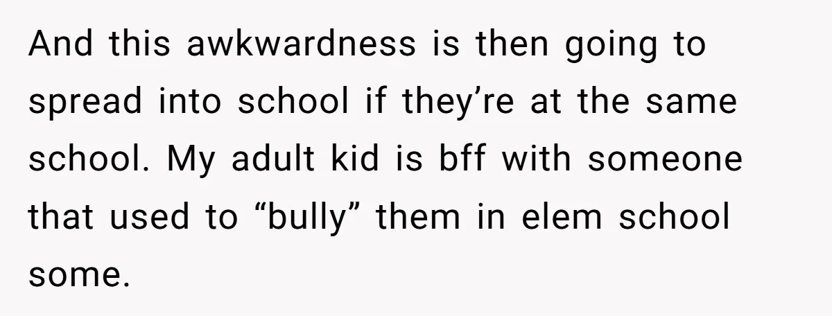 And this awkwardness is then going to spread into school if they’re at the same school. My adult kid is bff with someone that used to “bully” them in elem...