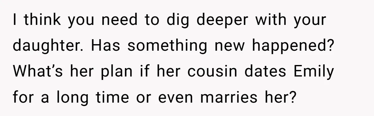 I think you need to dig deeper with your daughter. Has something new happened? What’s her plan if her cousin dates Emily for a long time or even marries her?
