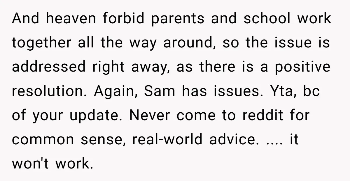And heaven forbid parents and school work together all the way around, so the issue is addressed right away, as there is a positive resolution. Again, Sam has issues. Yta,...