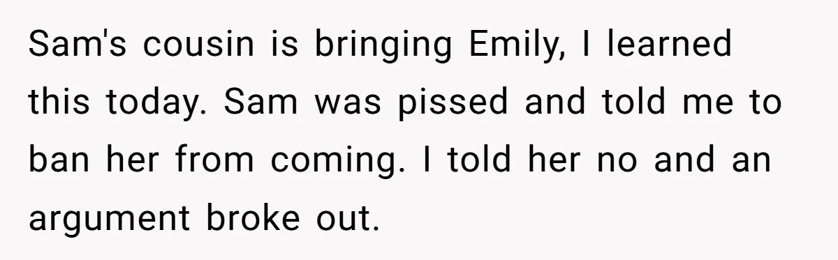 Sam's cousin is bringing Emily, I learned this today. Sam was pissed and told me to ban her from coming. I told her no and an argument broke out.