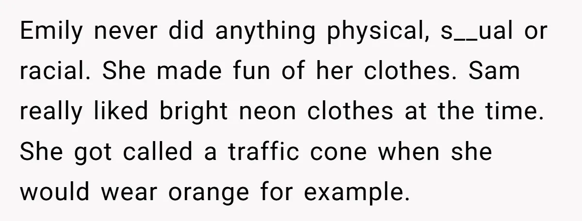 Emily never did anything physical, s__ual or racial. She made fun of her clothes. Sam really liked bright neon clothes at the time. She got called a traffic cone when...