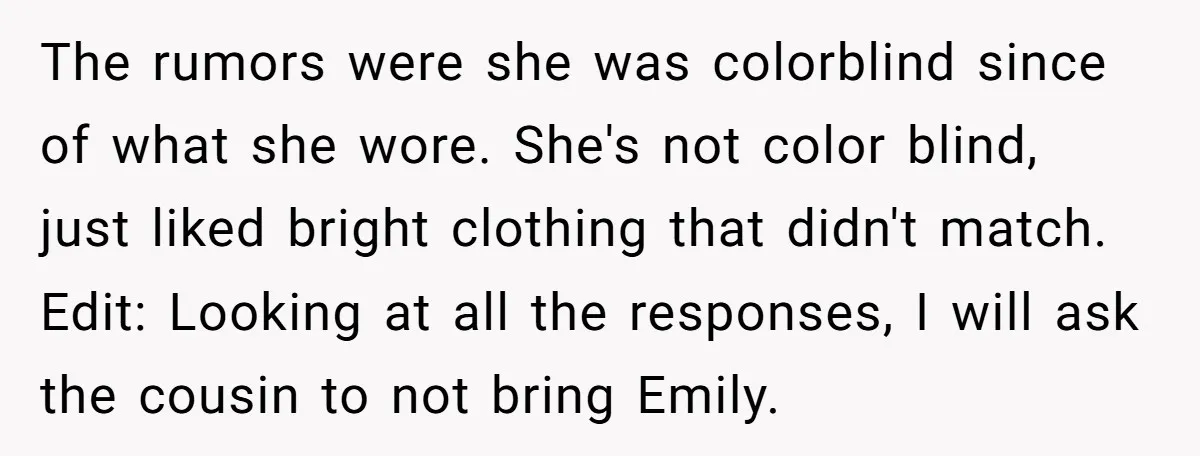 The rumors were she was colorblind since of what she wore. She's not color blind, just liked bright clothing that didn't match. Edit: Looking at all the responses, I will...