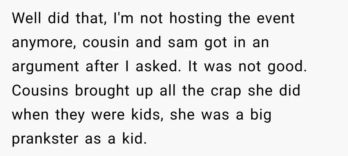 Well did that, I'm not hosting the event anymore, cousin and sam got in an argument after I asked. It was not good. Cousins brought up all the crap she...