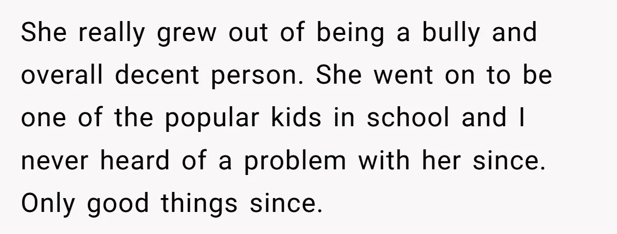 She really grew out of being a bully and overall decent person. She went on to be one of the popular kids in school and I never heard of a...