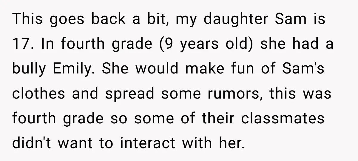 This goes back a bit, my daughter Sam is 17. In fourth grade (9 years old) she had a bully Emily. She would make fun of Sam's clothes and spread...