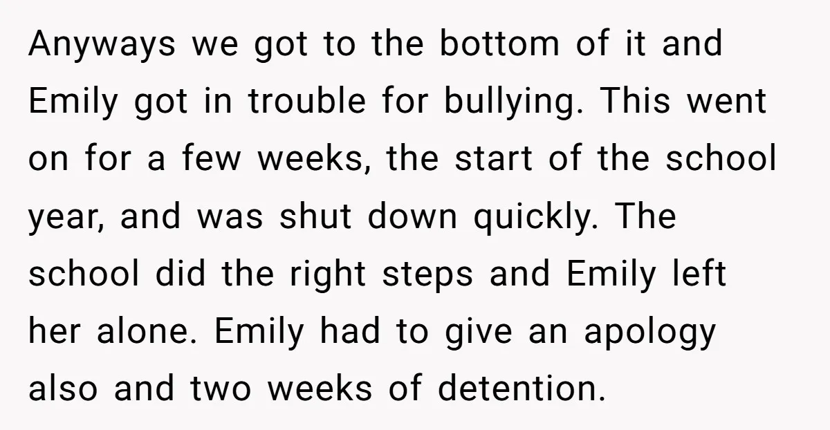 Anyways we got to the bottom of it and Emily got in trouble for bullying. This went on for a few weeks, the start of the school year, and was...