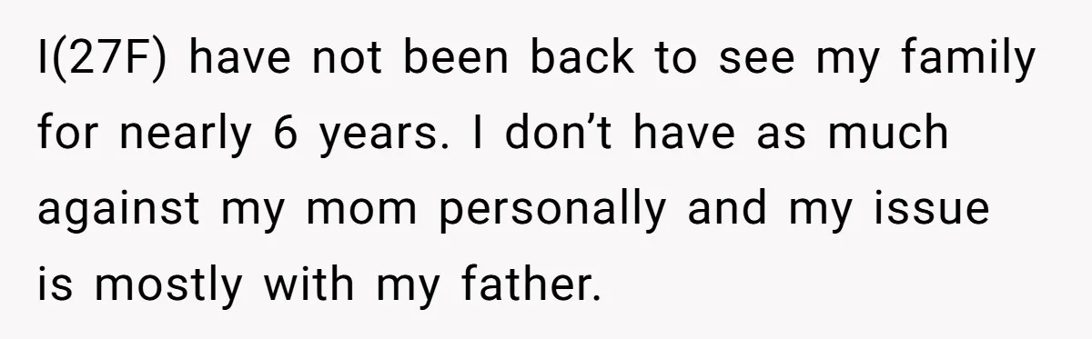 I(27F) have not been back to see my family for nearly 6 years. I don’t have as much against my mom personally and my issue is mostly with my father.