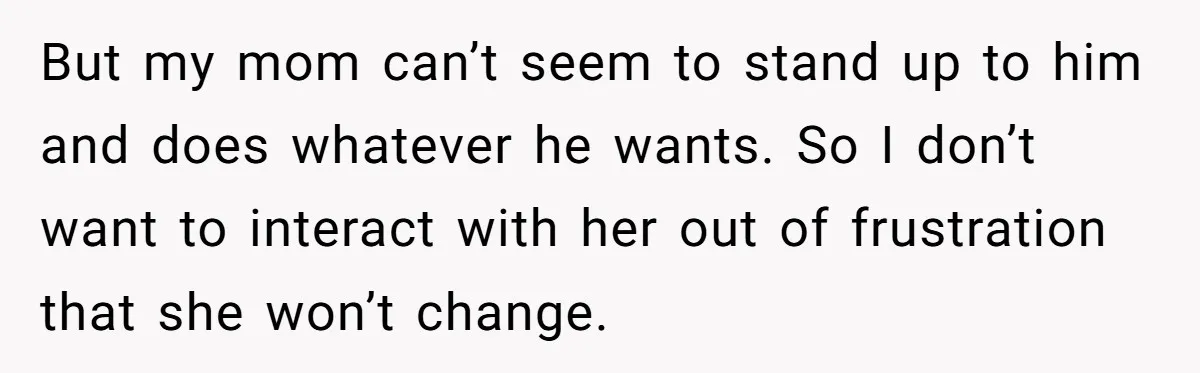 But my mom can’t seem to stand up to him and does whatever he wants. So I don’t want to interact with her out of frustration that she won’t change.