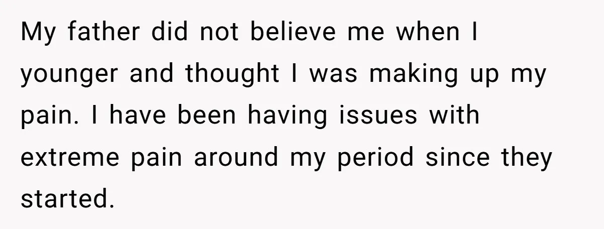 My father did not believe me when I younger and thought I was making up my pain. I have been having issues with extreme pain around my period since they...
