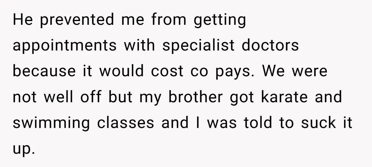 He prevented me from getting appointments with specialist doctors because it would cost co pays. We were not well off but my brother got karate and swimming classes and I...