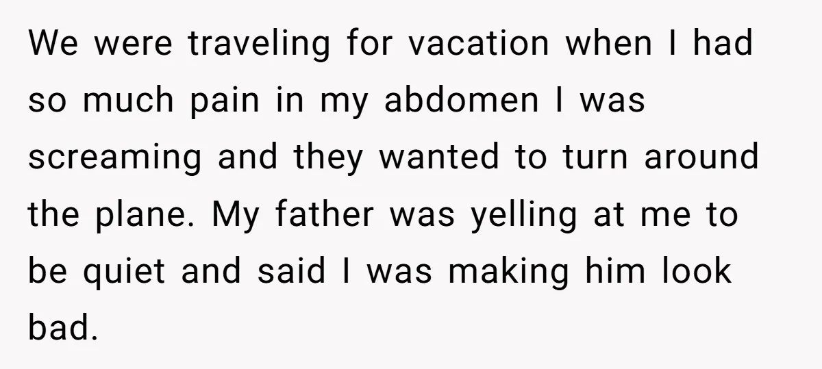 We were traveling for vacation when I had so much pain in my abdomen I was screaming and they wanted to turn around the plane. My father was yelling at...