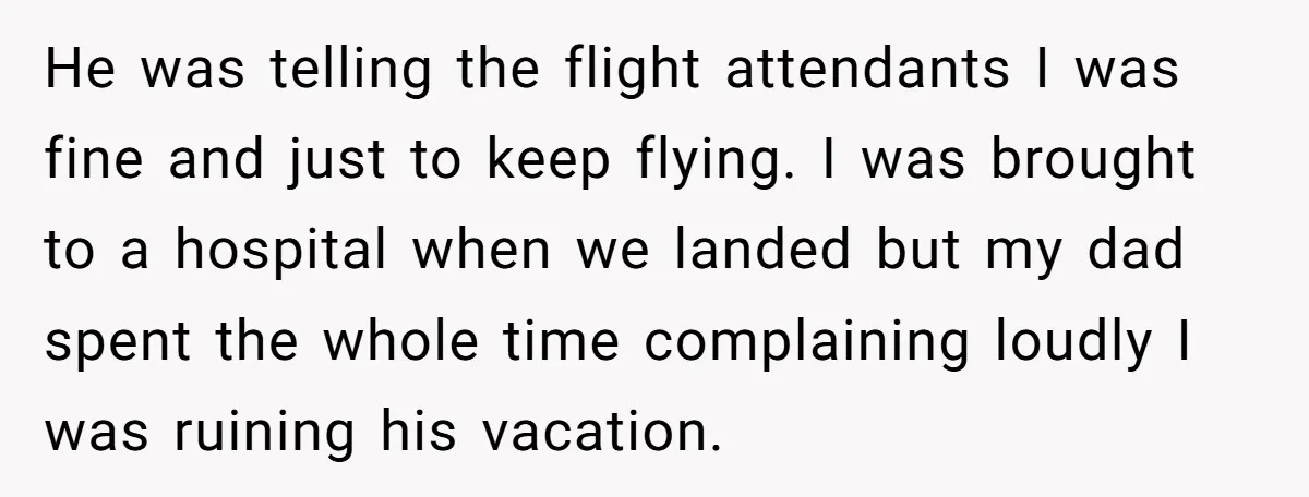 He was telling the flight attendants I was fine and just to keep flying. I was brought to a hospital when we landed but my dad spent the whole time...