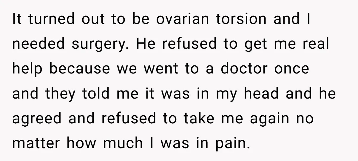 It turned out to be ovarian torsion and I needed surgery. He refused to get me real help because we went to a doctor once and they told me it...