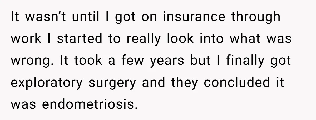 It wasn’t until I got on insurance through work I started to really look into what was wrong. It took a few years but I finally got exploratory surgery and...
