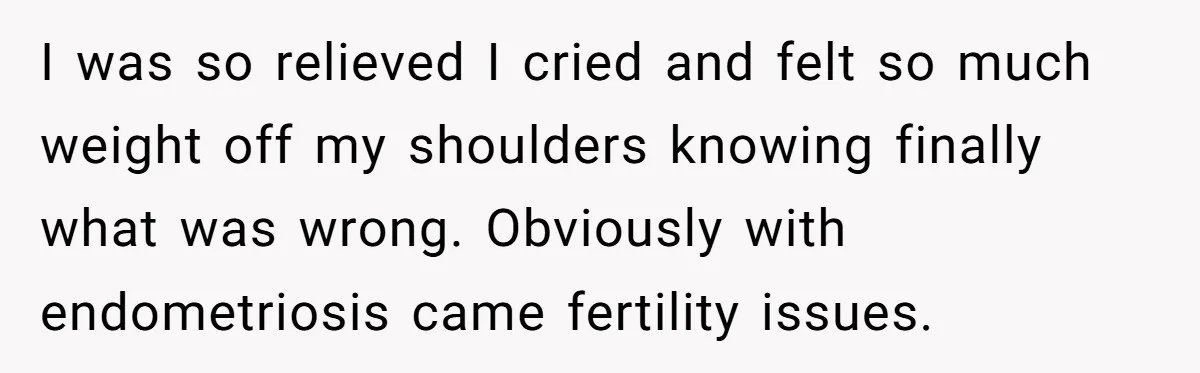 I was so relieved I cried and felt so much weight off my shoulders knowing finally what was wrong. Obviously with endometriosis came fertility issues.