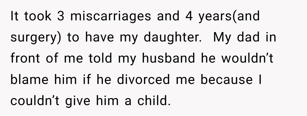 It took 3 miscarriages and 4 years(and surgery) to have my daughter. My dad in front of me told my husband he wouldn’t blame him if he divorced me because...