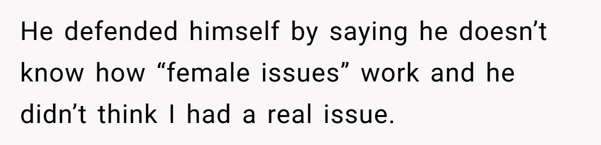 He defended himself by saying he doesn’t know how “female issues” work and he didn’t think I had a real issue.