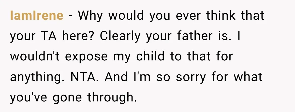 IamIrene − Why would you ever think that your TA here? Clearly your father is. I wouldn't expose my child to that for anything. NTA. And I'm so sorry for...