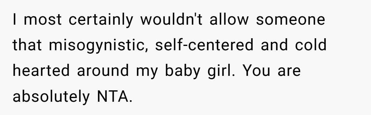 I most certainly wouldn't allow someone that misogynistic, self-centered and cold hearted around my baby girl. You are absolutely NTA.