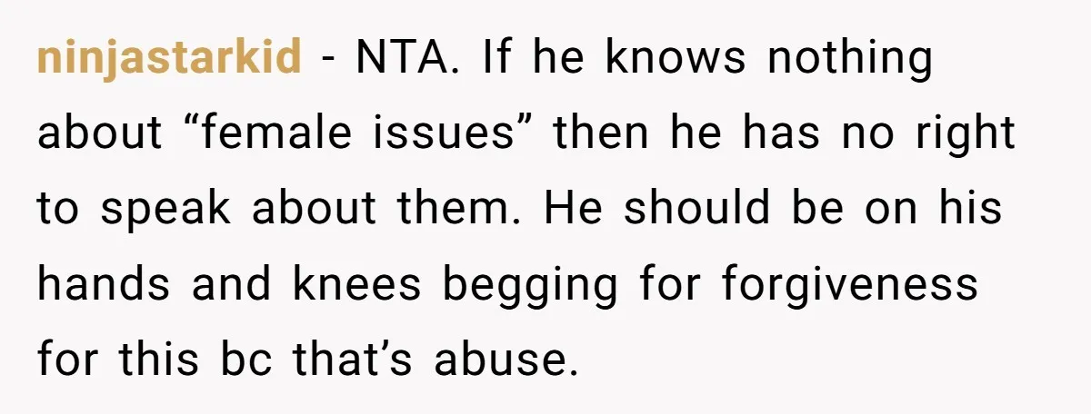 ninjastarkid − NTA. If he knows nothing about “female issues” then he has no right to speak about them. He should be on his hands and knees begging for forgiveness...