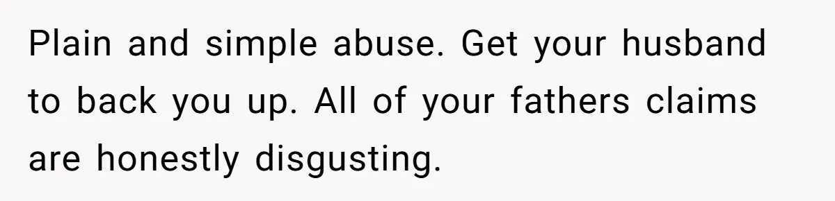 Plain and simple abuse. Get your husband to back you up. All of your fathers claims are honestly disgusting.