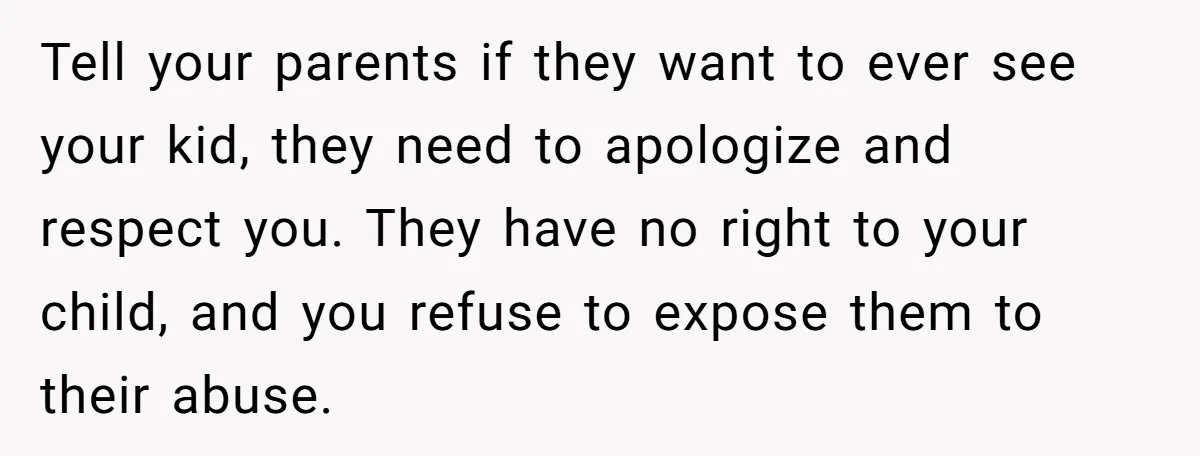 Tell your parents if they want to ever see your kid, they need to apologize and respect you. They have no right to your child, and you refuse to expose...