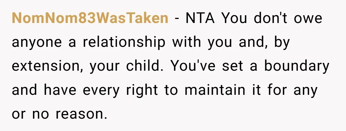 NomNom83WasTaken − NTA You don't owe anyone a relationship with you and, by extension, your child. You've set a boundary and have every right to maintain it for any or...
