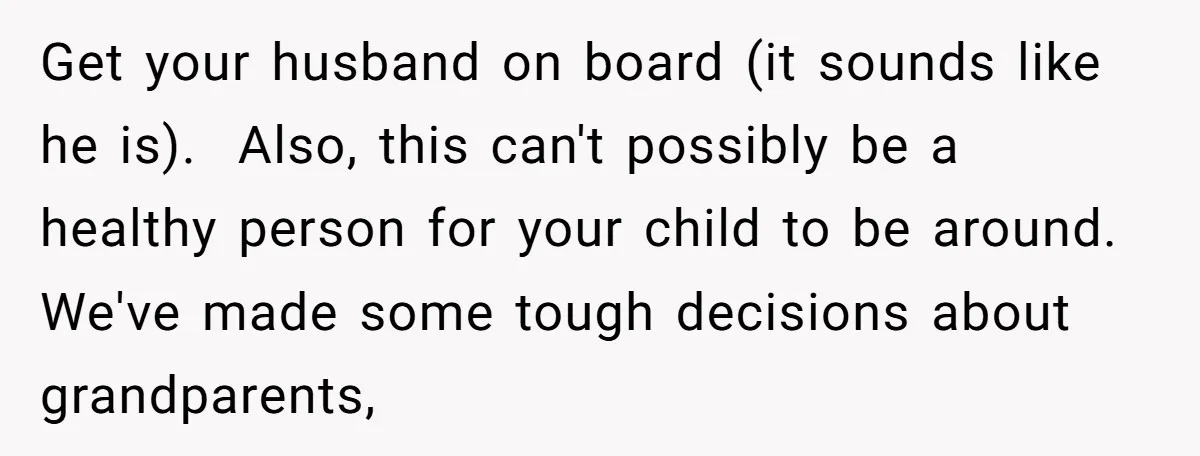 Get your husband on board (it sounds like he is). Also, this can't possibly be a healthy person for your child to be around. We've made some tough decisions about...