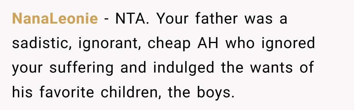 NanaLeonie − NTA. Your father was a sadistic, ignorant, cheap AH who ignored your suffering and indulged the wants of his favorite children, the boys.