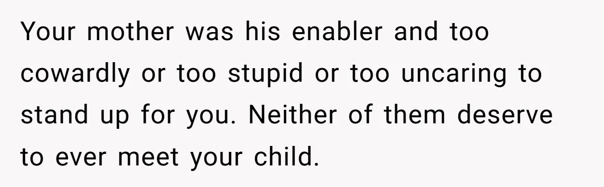 Your mother was his enabler and too cowardly or too stupid or too uncaring to stand up for you. Neither of them deserve to ever meet your child.